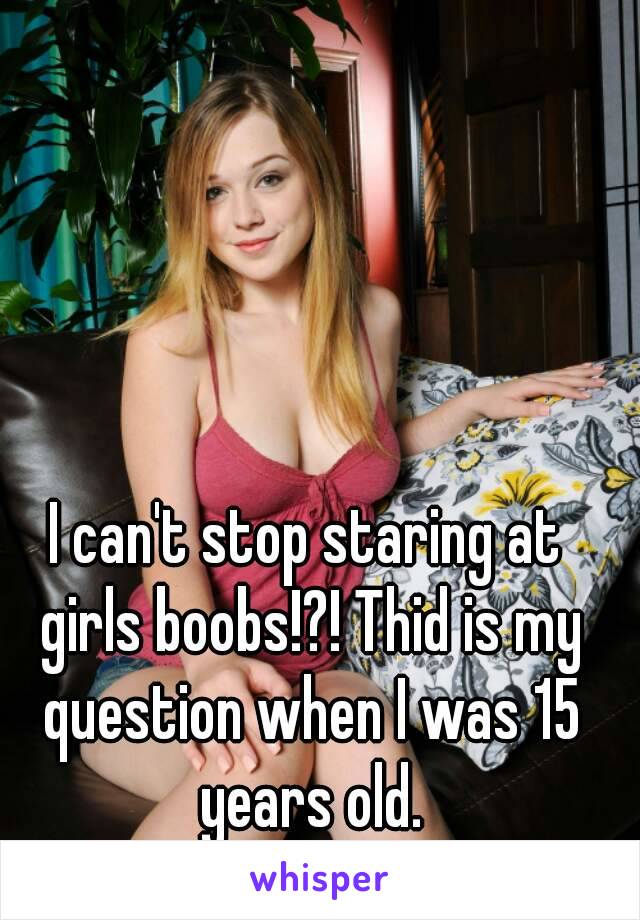 I can't stop staring at girls boobs!?! Thid is my question when I was 15 years old.