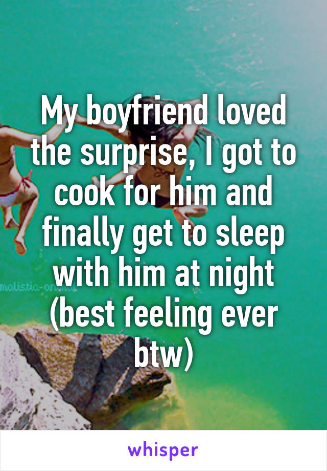 My boyfriend loved the surprise, I got to cook for him and finally get to sleep with him at night (best feeling ever btw)