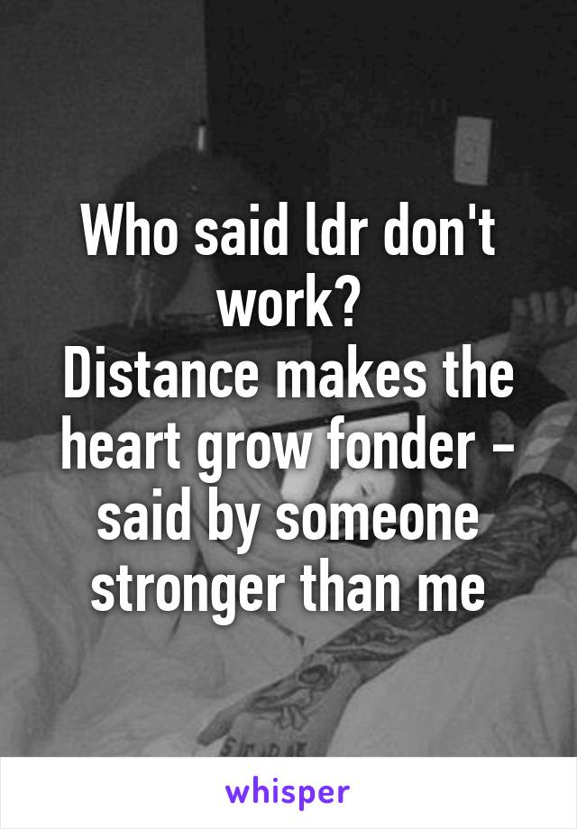 Who said ldr don't work?
Distance makes the heart grow fonder - said by someone stronger than me