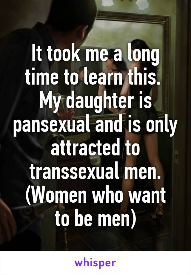 It took me a long time to learn this. 
My daughter is pansexual and is only attracted to transsexual men.
(Women who want to be men)