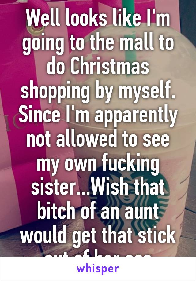 Well looks like I'm going to the mall to do Christmas shopping by myself. Since I'm apparently not allowed to see my own fucking sister...Wish that bitch of an aunt would get that stick out of her ass