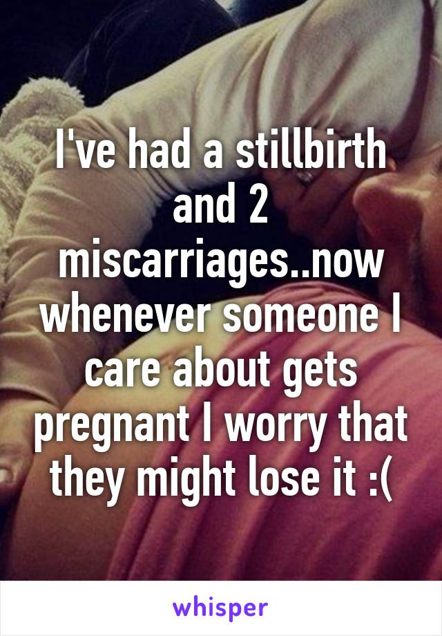 I've had a stillbirth and 2 miscarriages..now whenever someone I care about gets pregnant I worry that they might lose it :(