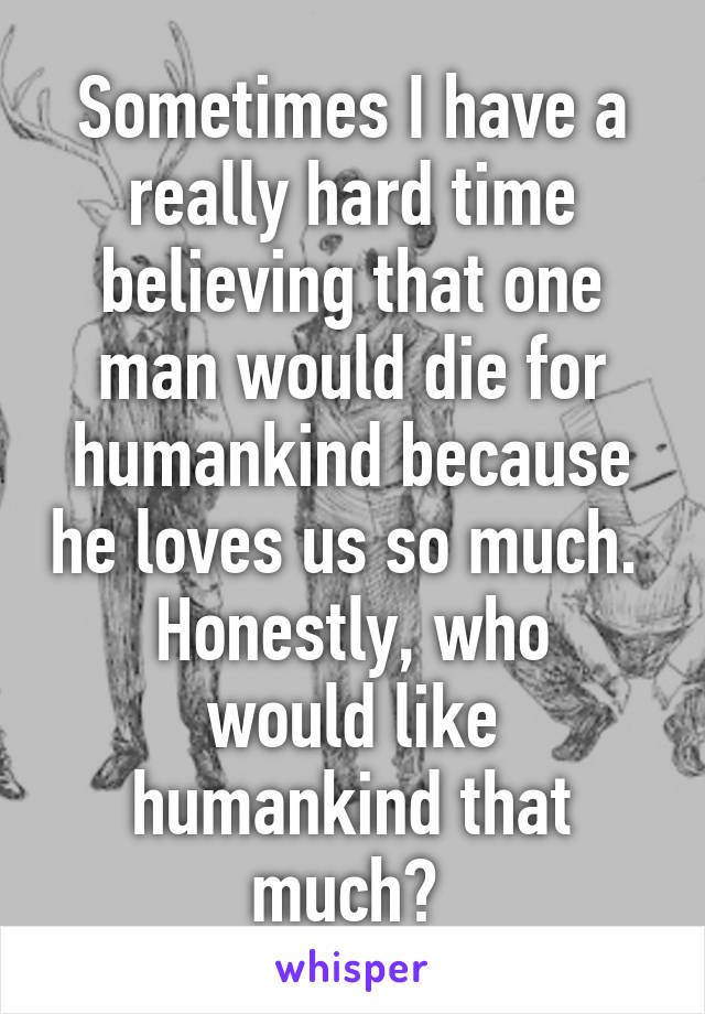 Sometimes I have a really hard time believing that one man would die for humankind because he loves us so much. 
Honestly, who would like humankind that much? 