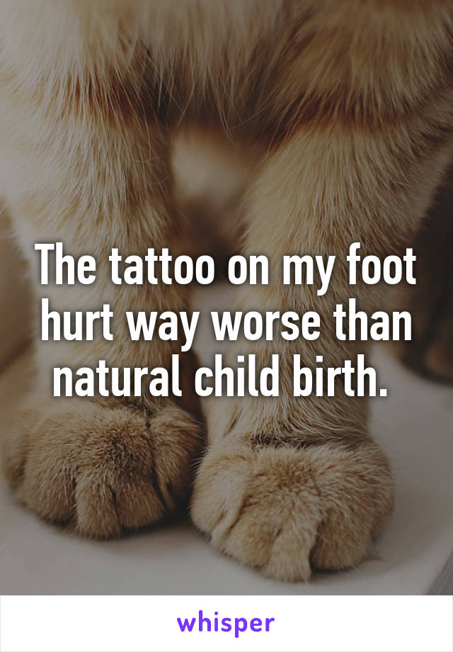 The tattoo on my foot hurt way worse than natural child birth. 