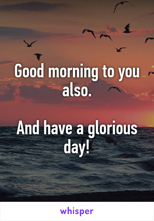 Good morning to you also.

And have a glorious day!