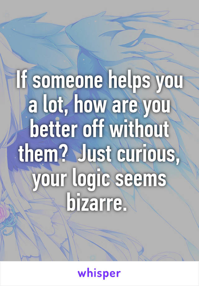 If someone helps you a lot, how are you better off without them?  Just curious, your logic seems bizarre. 