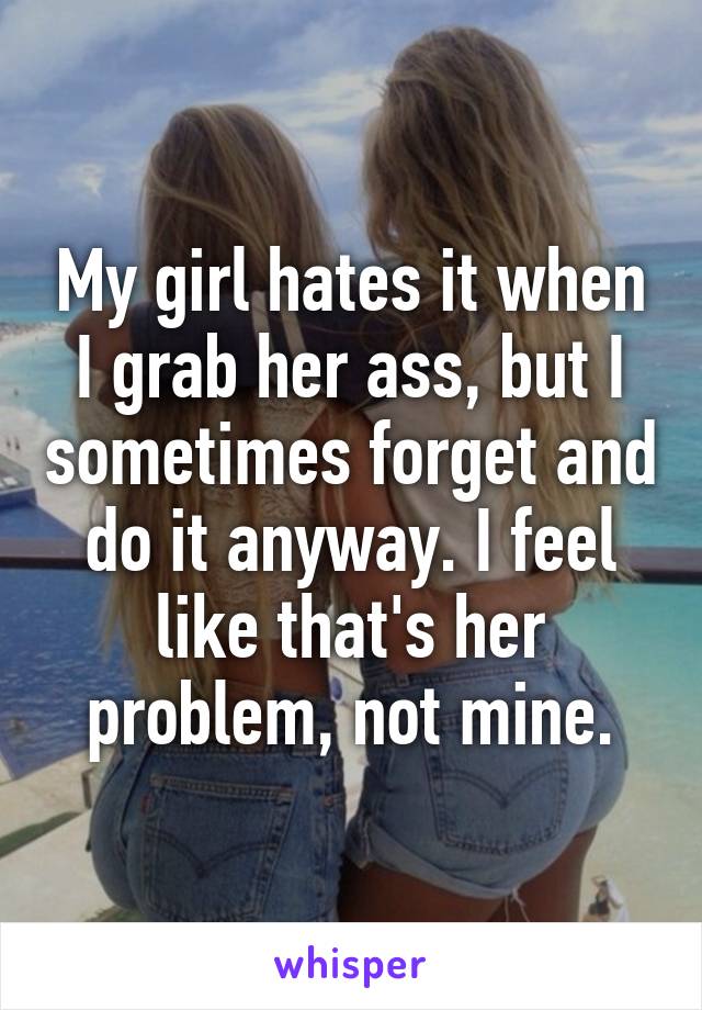 My girl hates it when I grab her ass, but I sometimes forget and do it anyway. I feel like that's her problem, not mine.