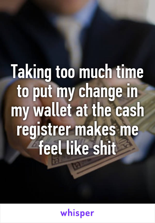 Taking too much time to put my change in my wallet at the cash registrer makes me feel like shit