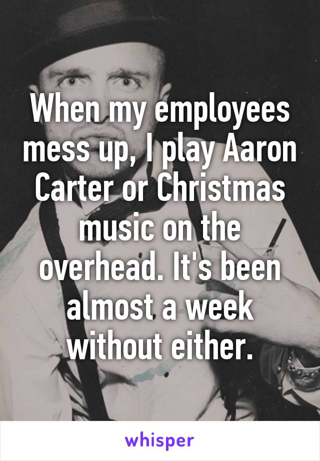 When my employees mess up, I play Aaron Carter or Christmas music on the overhead. It's been almost a week without either.