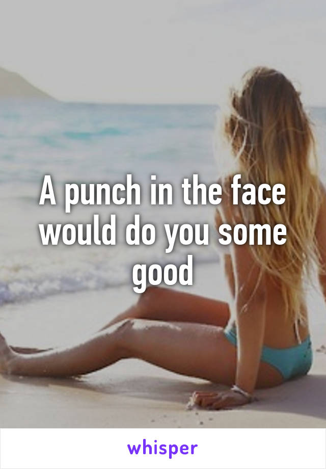 A punch in the face would do you some good