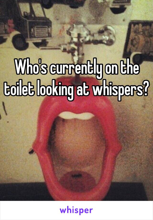 Who's currently on the toilet looking at whispers? 


