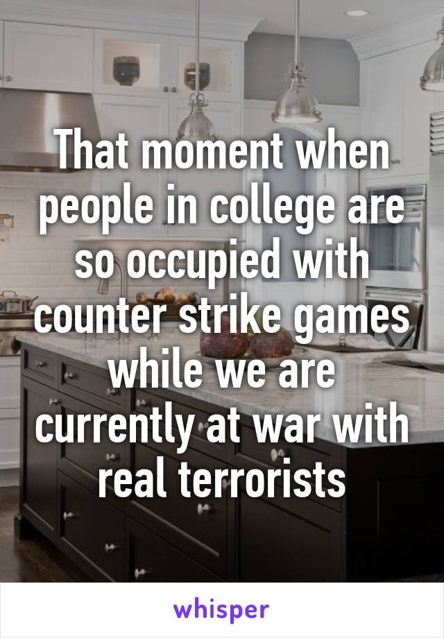 That moment when people in college are so occupied with counter strike games while we are currently at war with real terrorists