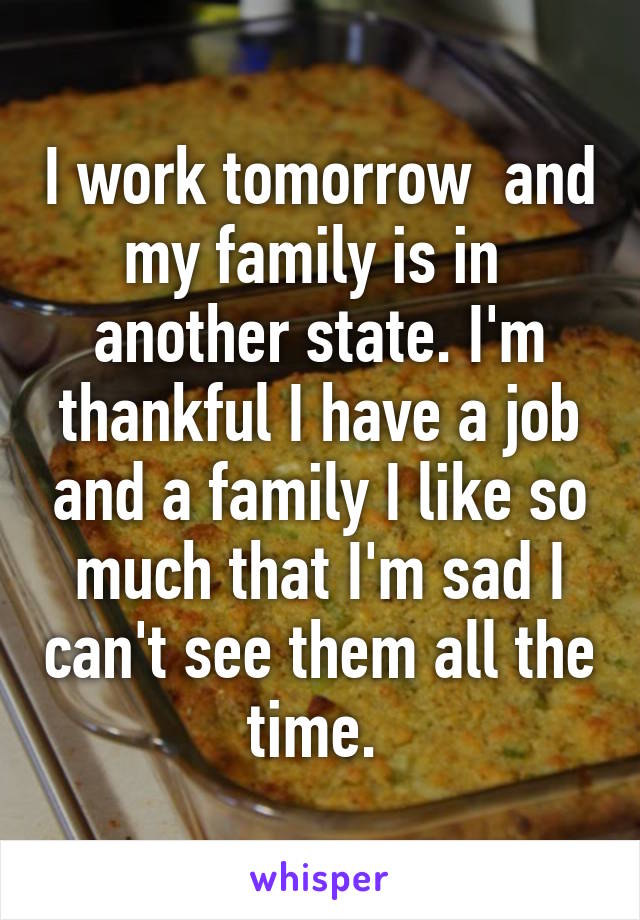 I work tomorrow  and my family is in  another state. I'm thankful I have a job and a family I like so much that I'm sad I can't see them all the time. 