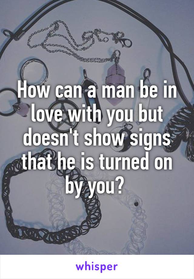 How can a man be in love with you but doesn't show signs that he is turned on by you? 