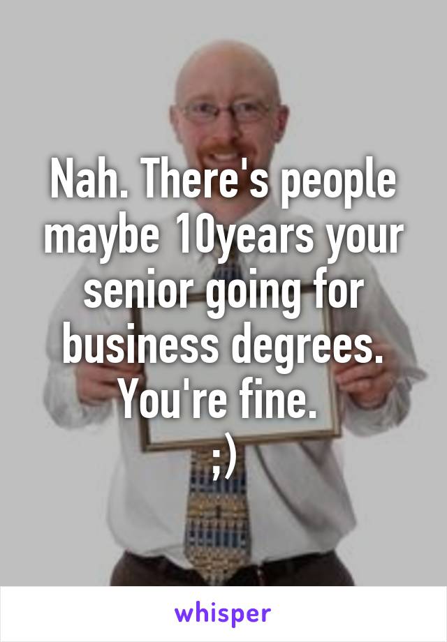 Nah. There's people maybe 10years your senior going for business degrees. You're fine. 
;)