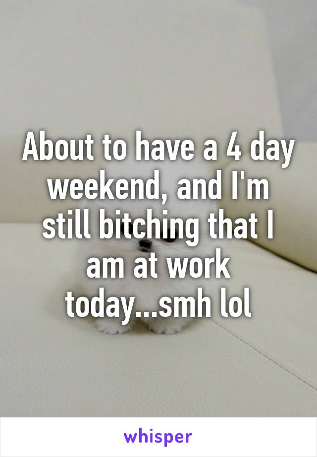 About to have a 4 day weekend, and I'm still bitching that I am at work today...smh lol