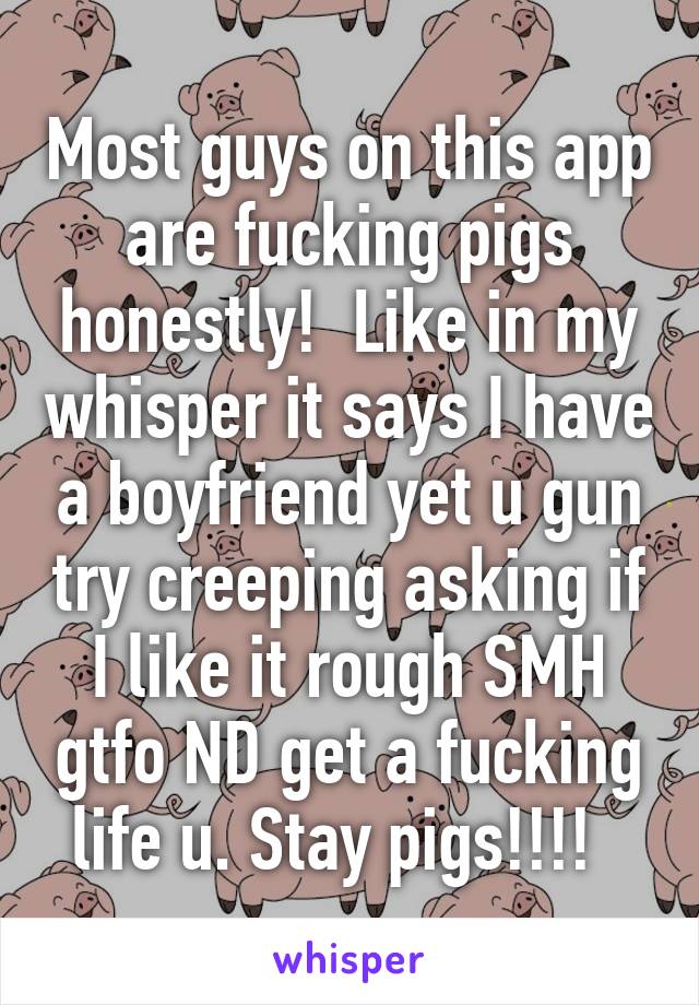 Most guys on this app are fucking pigs honestly!  Like in my whisper it says I have a boyfriend yet u gun try creeping asking if I like it rough SMH gtfo ND get a fucking life u. Stay pigs!!!!  