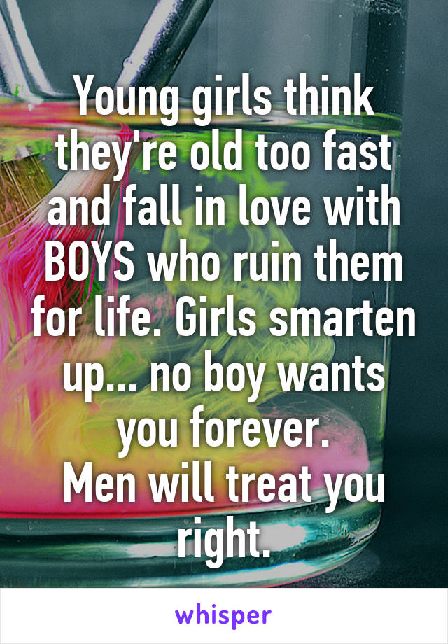 Young girls think they're old too fast and fall in love with BOYS who ruin them for life. Girls smarten up... no boy wants you forever.
Men will treat you right.