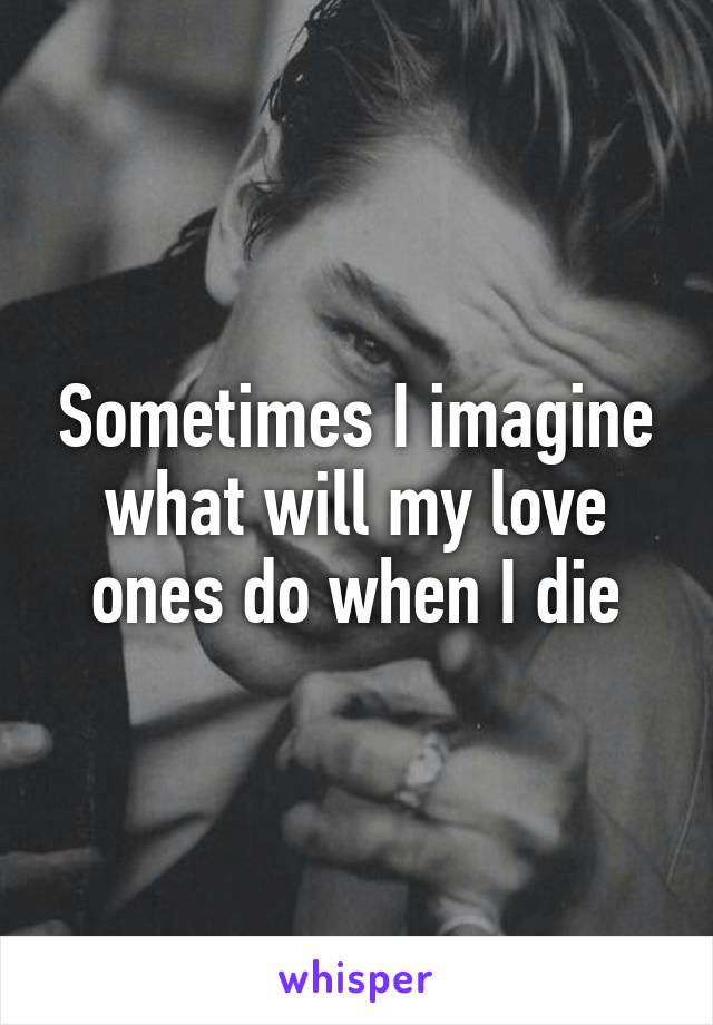 Sometimes I imagine what will my love ones do when I die