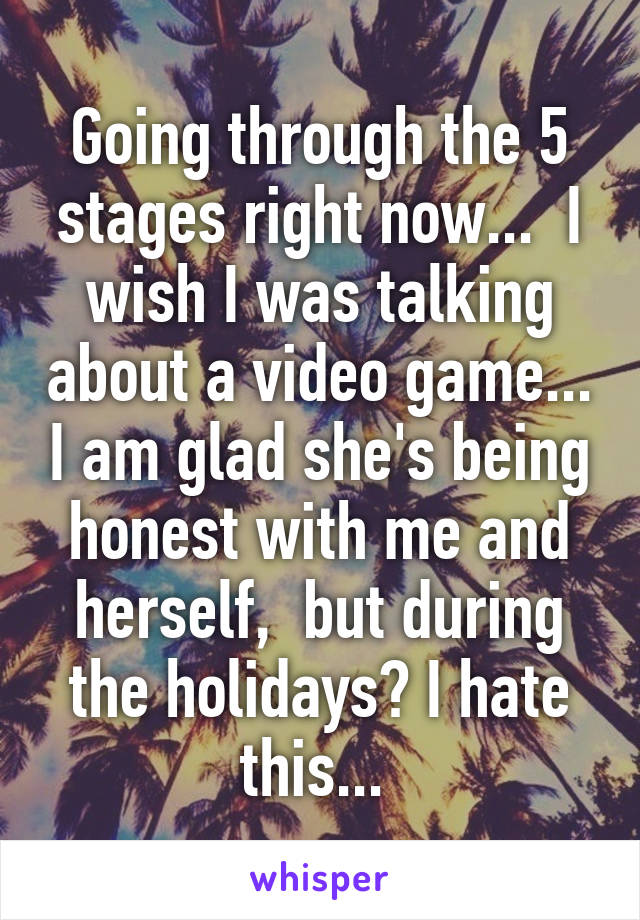 Going through the 5 stages right now...  I wish I was talking about a video game... I am glad she's being honest with me and herself,  but during the holidays? I hate this... 