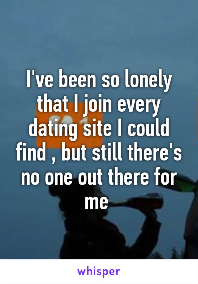 I've been so lonely that I join every dating site I could find , but still there's no one out there for me 