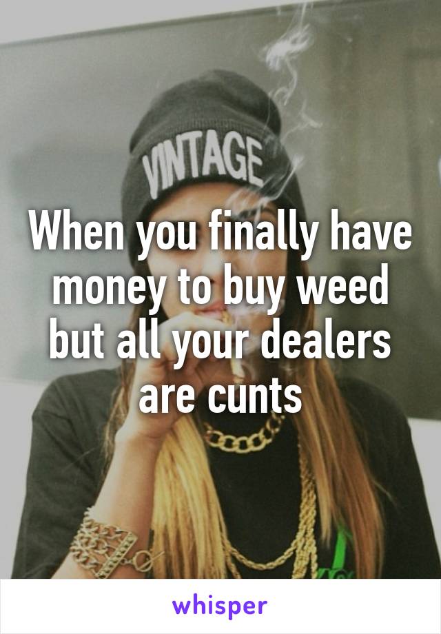 When you finally have money to buy weed but all your dealers are cunts