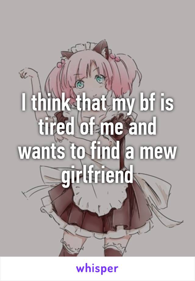 I think that my bf is tired of me and wants to find a mew girlfriend