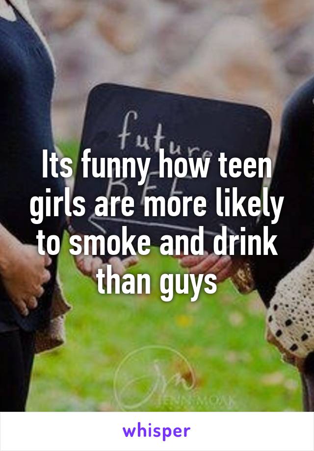 Its funny how teen girls are more likely to smoke and drink than guys