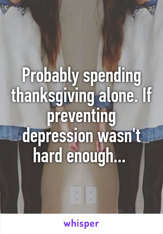 Probably spending thanksgiving alone. If preventing depression wasn't hard enough... 