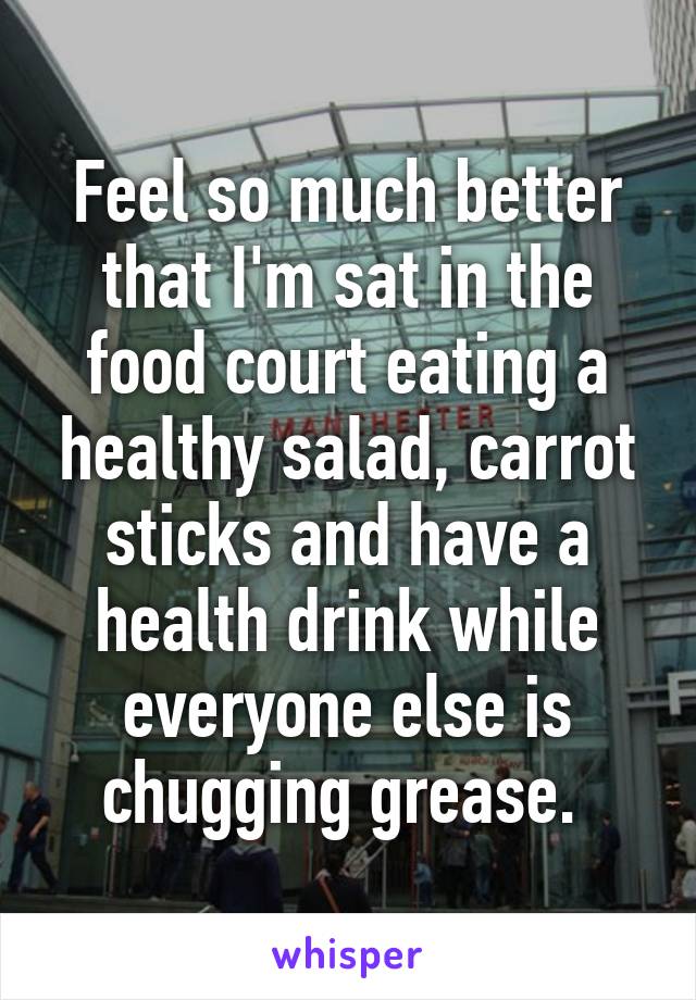 Feel so much better that I'm sat in the food court eating a healthy salad, carrot sticks and have a health drink while everyone else is chugging grease. 