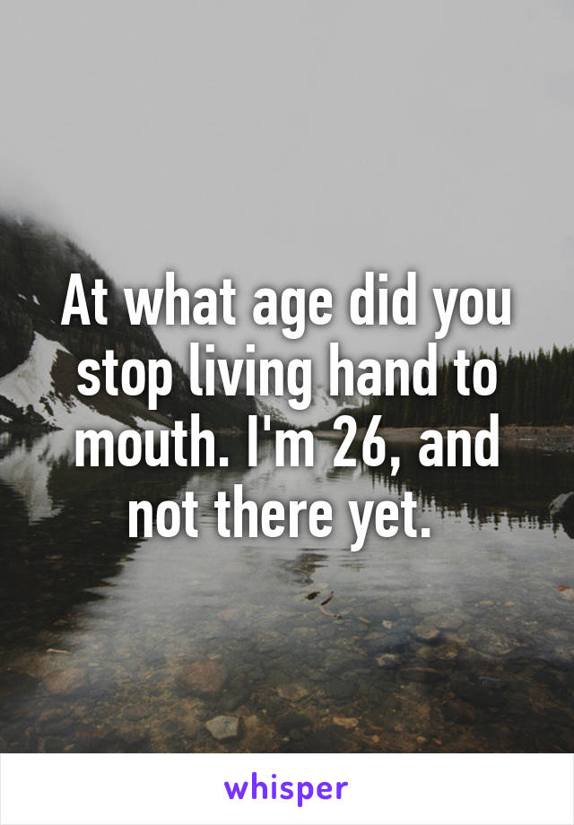 At what age did you stop living hand to mouth. I'm 26, and not there yet. 