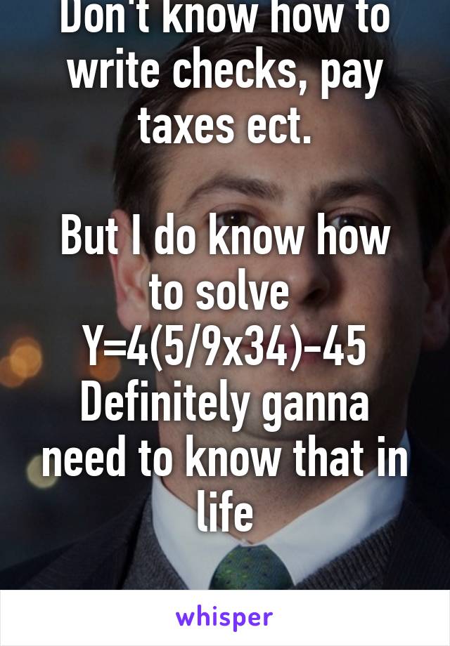 Don't know how to write checks, pay taxes ect.

But I do know how to solve 
Y=4(5/9x34)-45
Definitely ganna need to know that in life

Thanks school.