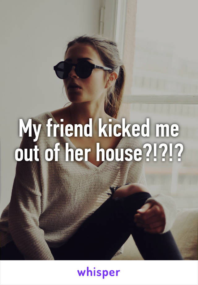 My friend kicked me out of her house?!?!?