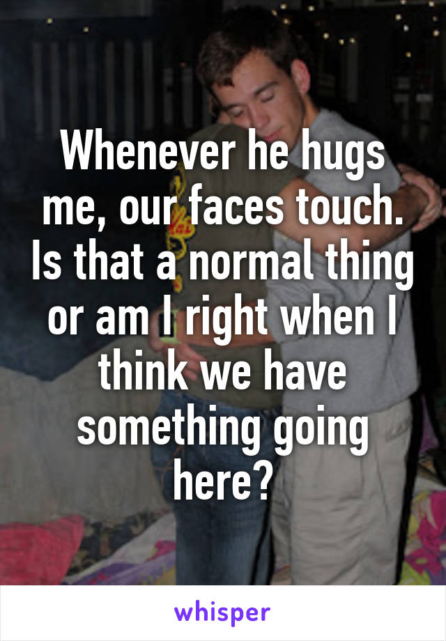 Whenever he hugs me, our faces touch. Is that a normal thing or am I right when I think we have something going here?