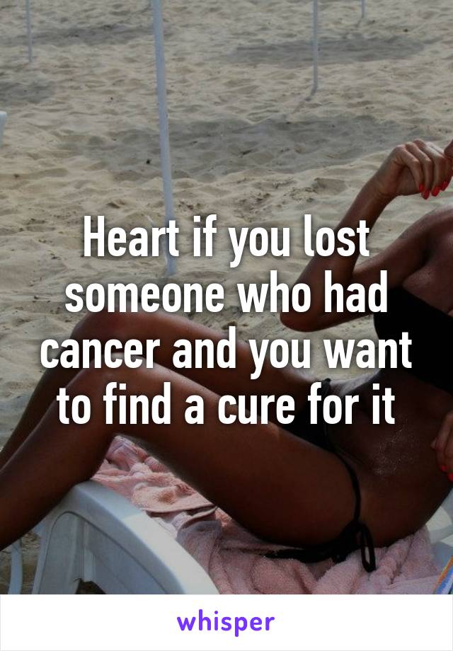 Heart if you lost someone who had cancer and you want to find a cure for it