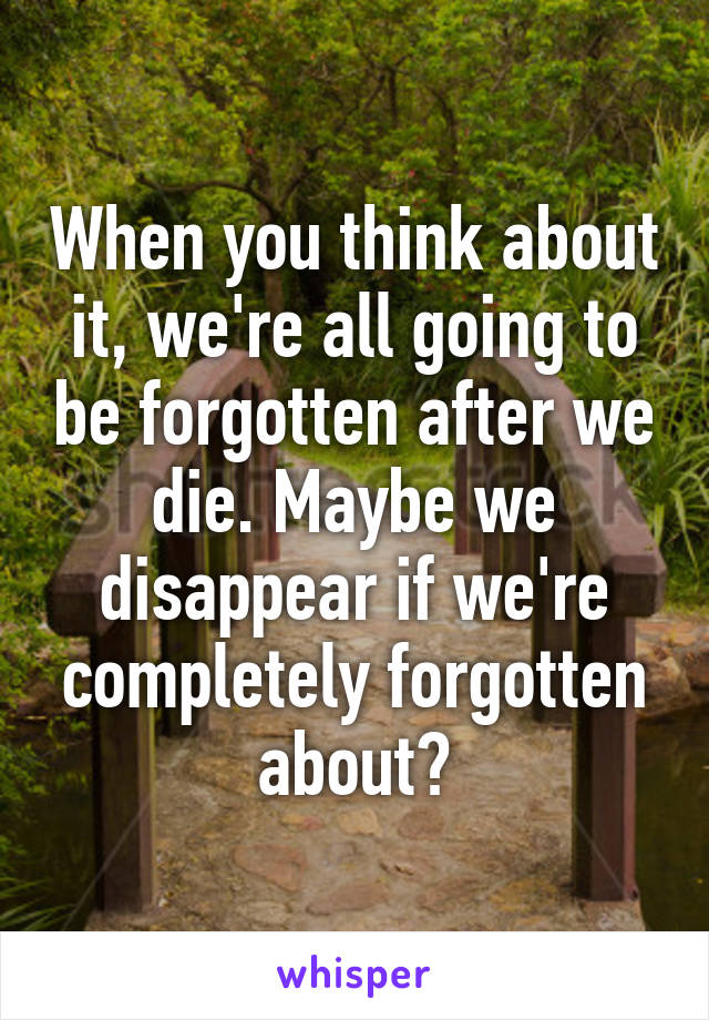 When you think about it, we're all going to be forgotten after we die. Maybe we disappear if we're completely forgotten about?