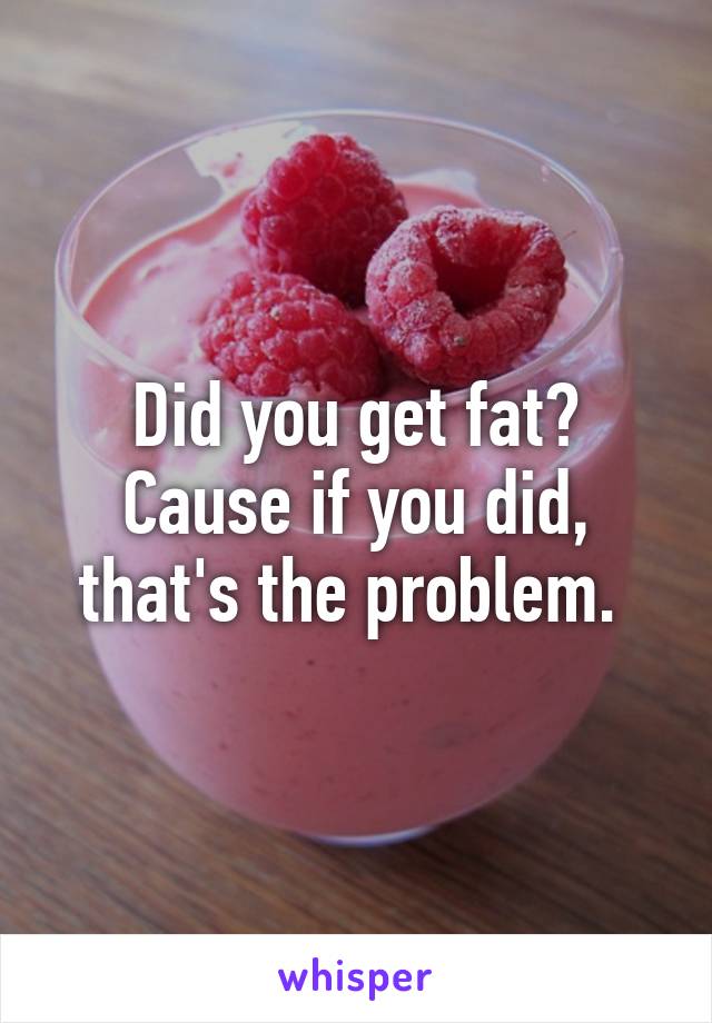 Did you get fat? Cause if you did, that's the problem. 