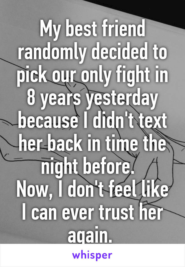 My best friend randomly decided to pick our only fight in 8 years yesterday because I didn't text her back in time the night before.  
Now, I don't feel like I can ever trust her again. 