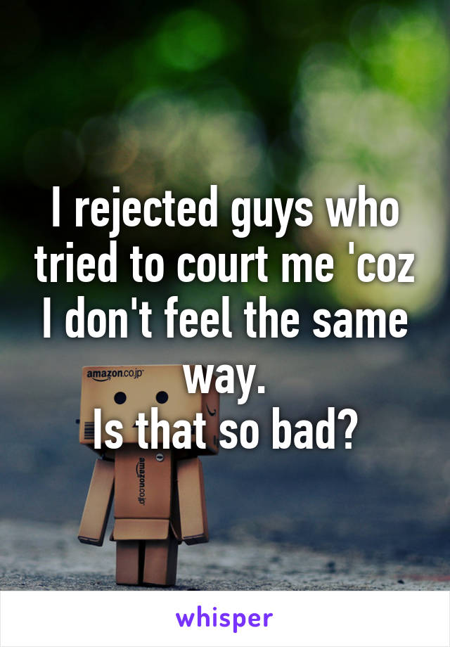 I rejected guys who tried to court me 'coz I don't feel the same way.
Is that so bad?