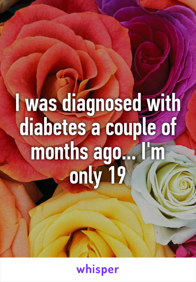 I was diagnosed with diabetes a couple of months ago... I'm only 19