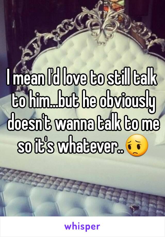 I mean I'd love to still talk to him...but he obviously doesn't wanna talk to me so it's whatever..😔