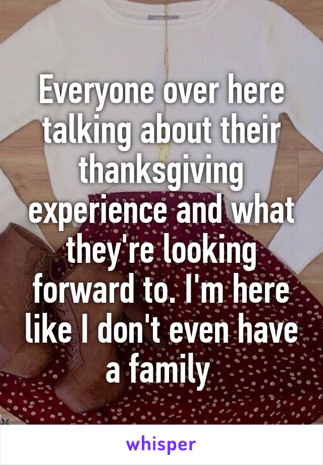 Everyone over here talking about their thanksgiving experience and what they're looking forward to. I'm here like I don't even have a family 