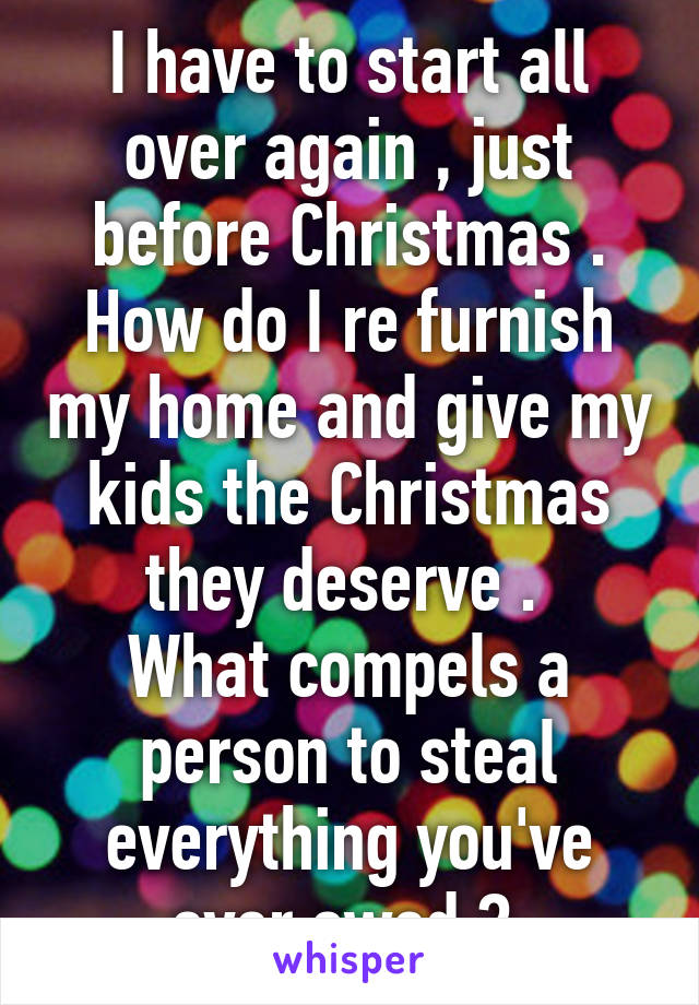 I have to start all over again , just before Christmas . How do I re furnish my home and give my kids the Christmas they deserve . 
What compels a person to steal everything you've ever owed ? 