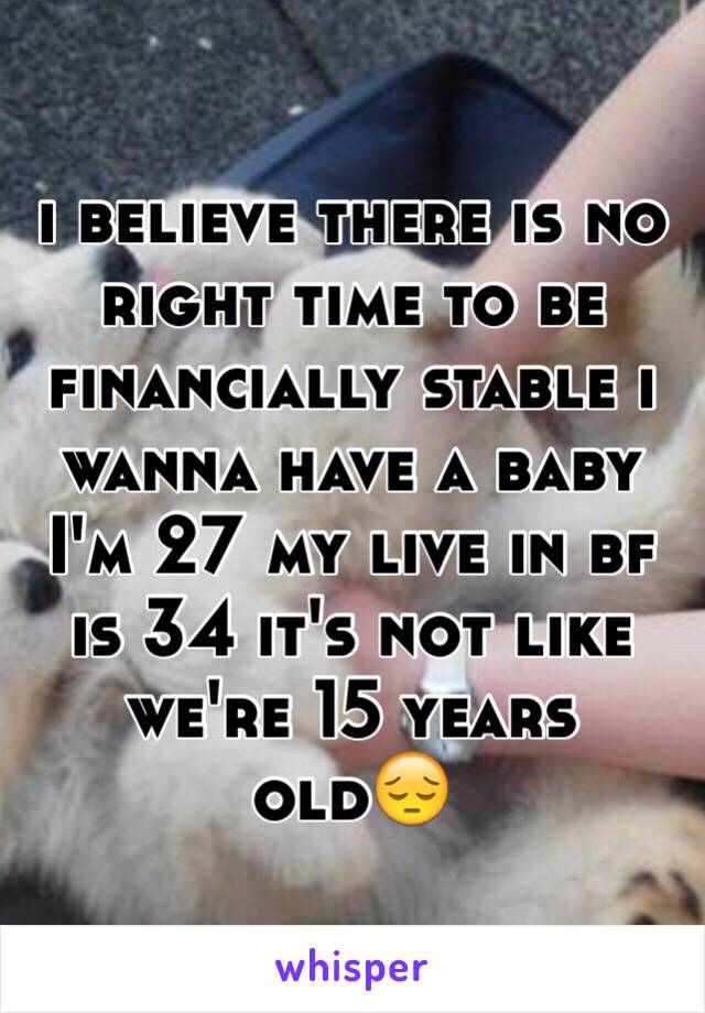 i believe there is no right time to be financially stable i wanna have a baby I'm 27 my live in bf is 34 it's not like we're 15 years old😔 