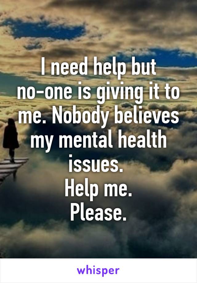 I need help but no-one is giving it to me. Nobody believes my mental health issues. 
Help me.
Please.