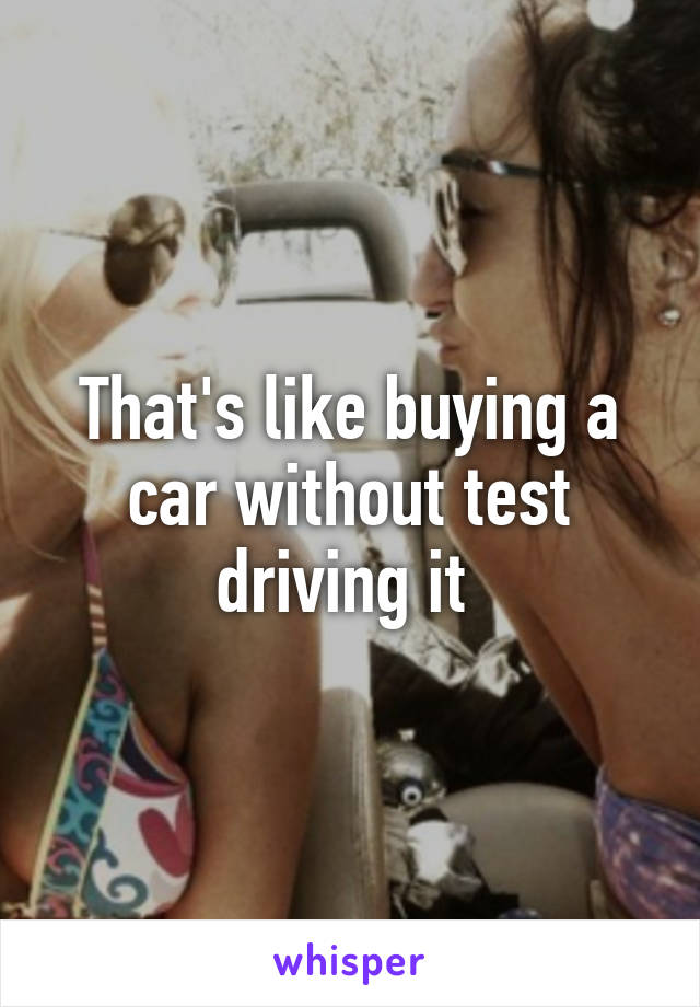 That's like buying a car without test driving it 