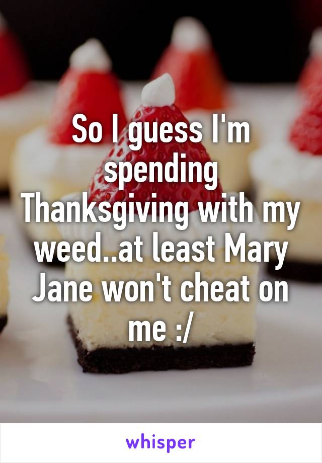 So I guess I'm spending Thanksgiving with my weed..at least Mary Jane won't cheat on me :/