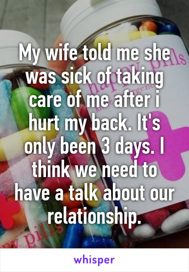 My wife told me she was sick of taking care of me after i hurt my back. It's only been 3 days. I think we need to have a talk about our relationship.