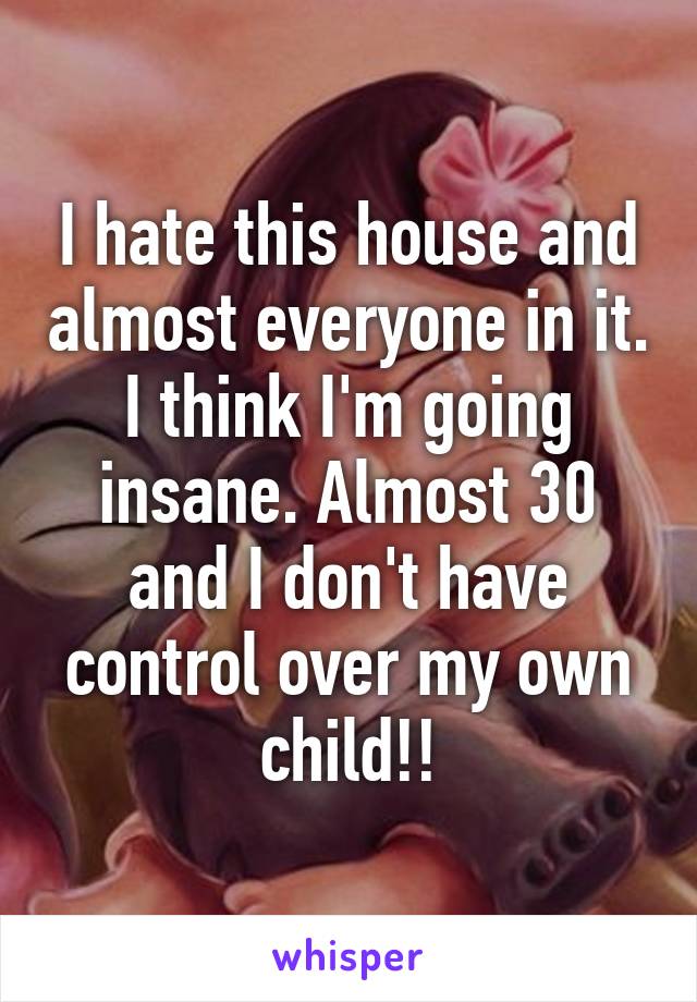 I hate this house and almost everyone in it. I think I'm going insane. Almost 30 and I don't have control over my own child!!