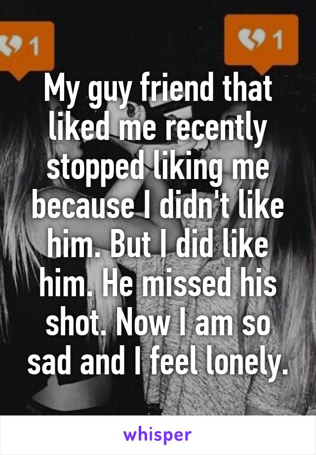 My guy friend that liked me recently stopped liking me because I didn't like him. But I did like him. He missed his shot. Now I am so sad and I feel lonely.